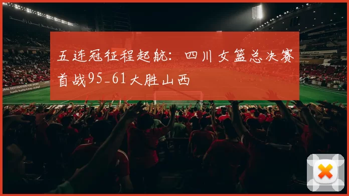 五连冠征程起航：四川女篮总决赛首战95_61大胜山西
