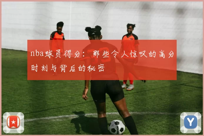 nba球员得分：那些令人惊叹的高分时刻与背后的秘密