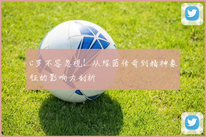 c罗不容忽视！从绿茵传奇到精神象征的影响力剖析
