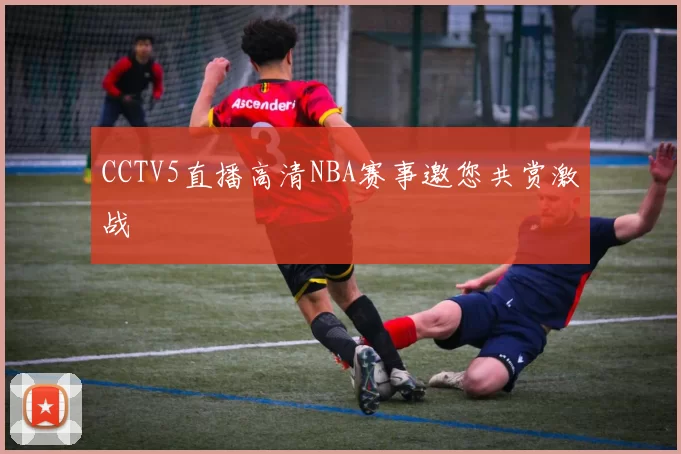 CCTV5直播高清NBA赛事邀您共赏激战