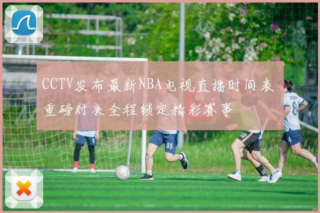 CCTV发布最新NBA电视直播时间表 重磅对决全程锁定精彩赛事