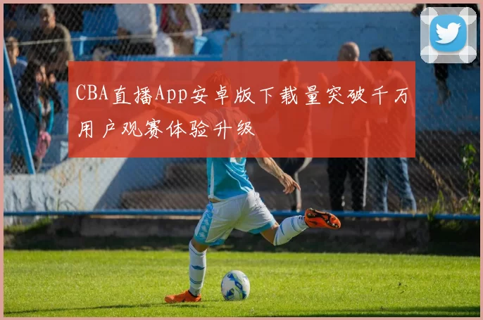 CBA直播App安卓版下载量突破千万用户观赛体验升级