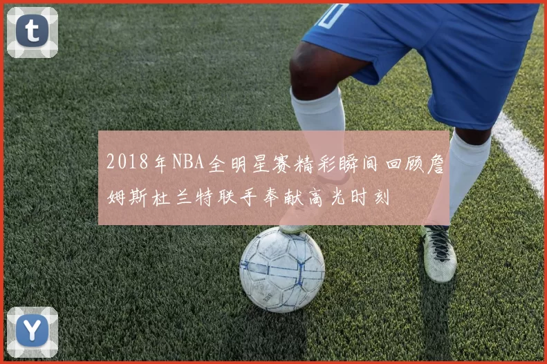 2018年NBA全明星赛精彩瞬间回顾詹姆斯杜兰特联手奉献高光时刻