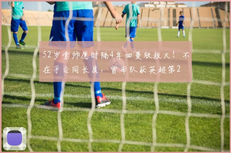 52岁索帅愿时隔4年回曼联救火！不在乎合同长度，曾率队获英超第2