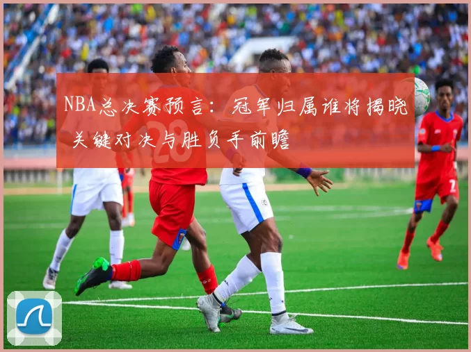 NBA总决赛预言：冠军归属谁将揭晓 关键对决与胜负手前瞻
