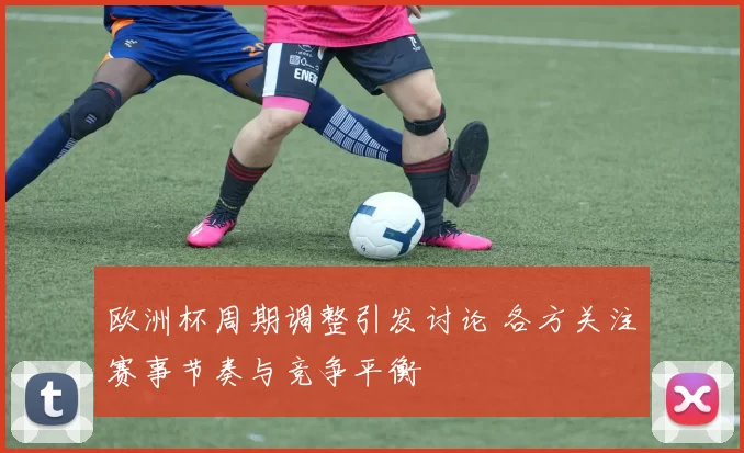 欧洲杯周期调整引发讨论 各方关注赛事节奏与竞争平衡