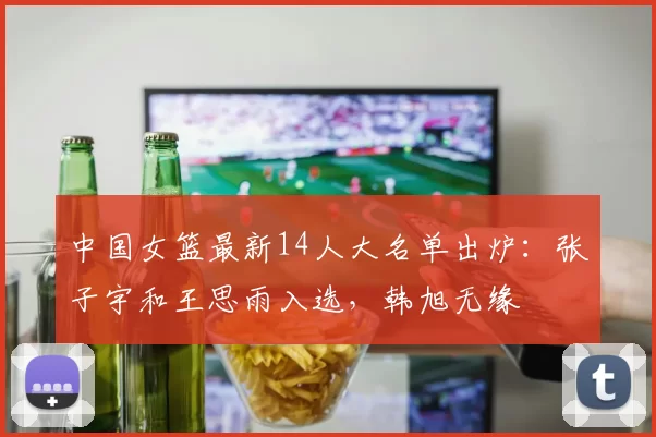 中国女篮最新14人大名单出炉：张子宇和王思雨入选，韩旭无缘