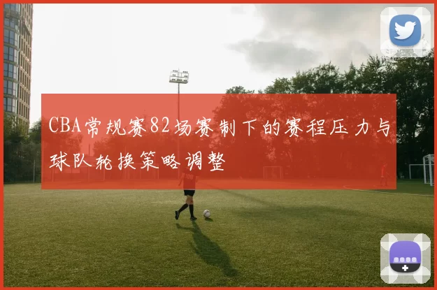 CBA常规赛82场赛制下的赛程压力与球队轮换策略调整