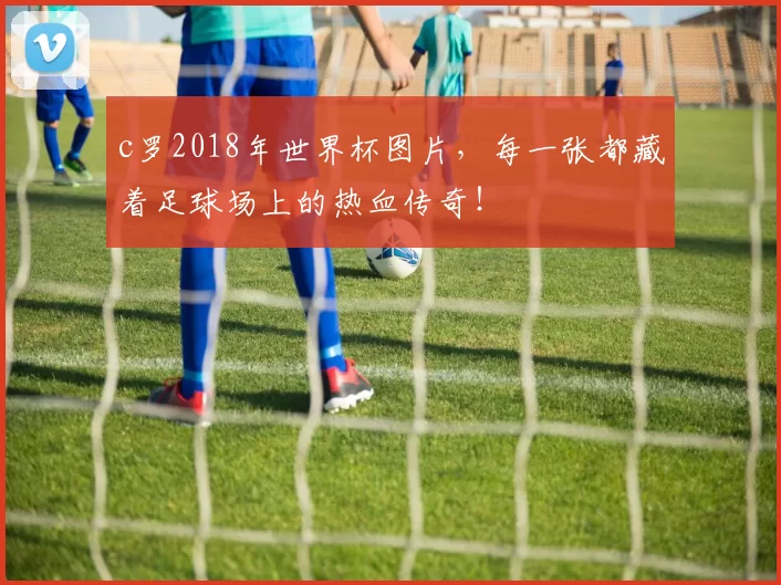 c罗2018年世界杯图片，每一张都藏着足球场上的热血传奇！