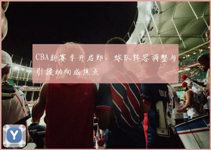 CBA新赛季开启即，球队阵容调整与引援动向成焦点