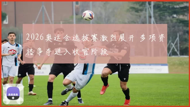 2026奥运会选拔赛激烈展开 多项资格争夺进入收官阶段