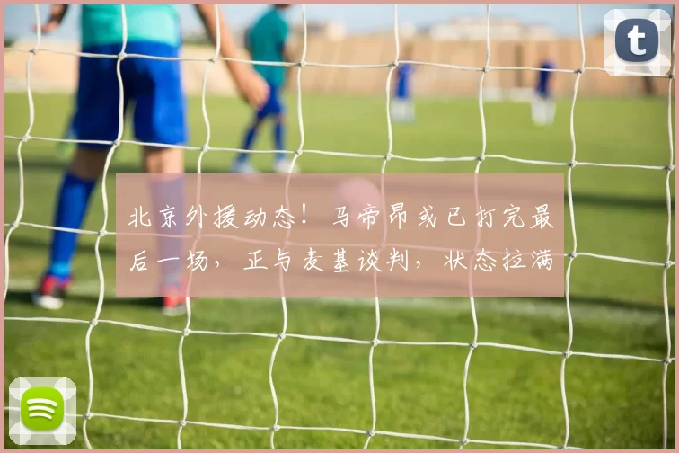 北京外援动态!马帝昂或已打完最后一场,正与麦基谈判,状态拉满
