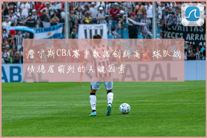 詹宁斯CBA赛季数据创新高，球队战绩稳居前列的关键因素