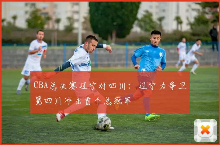 CBA总决赛辽宁对四川:辽宁力争卫冕四川冲击首个总冠军