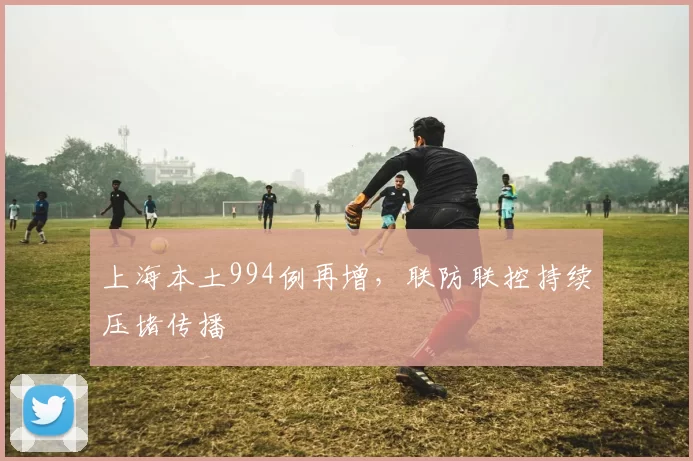 上海本土994例再增，联防联控持续压堵传播