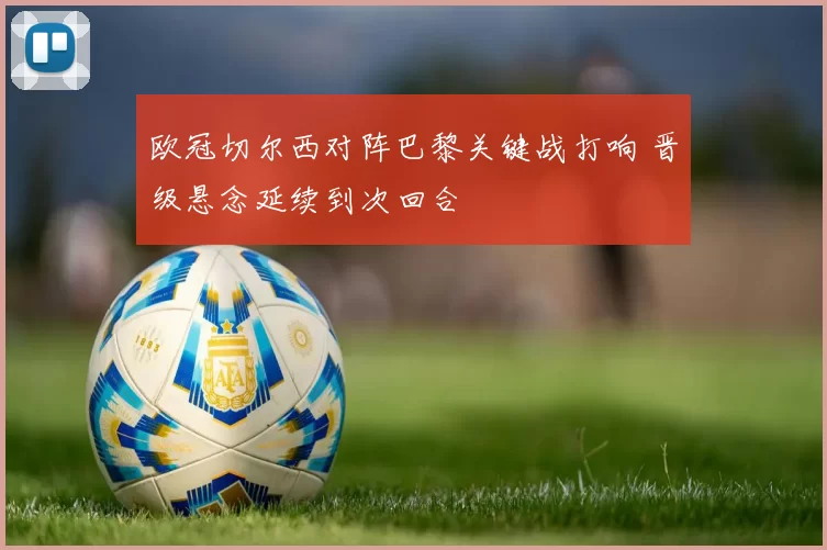 欧冠切尔西对阵巴黎关键战打响 晋级悬念延续到次回合