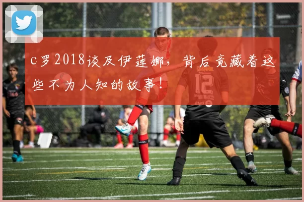 c罗2018谈及伊莲娜，背后竟藏着这些不为人知的故事！