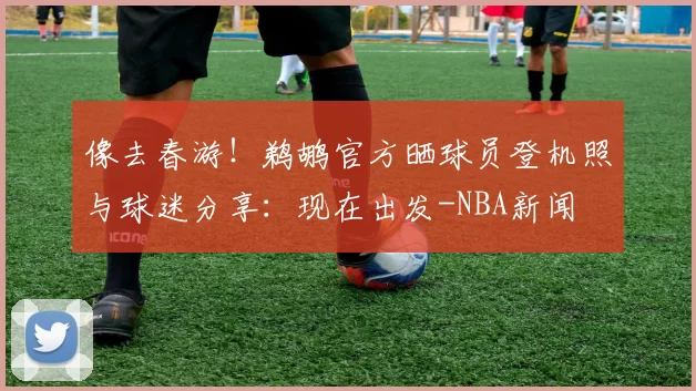像去春游！鹈鹕官方晒球员登机照与球迷分享：现在出发-NBA新闻