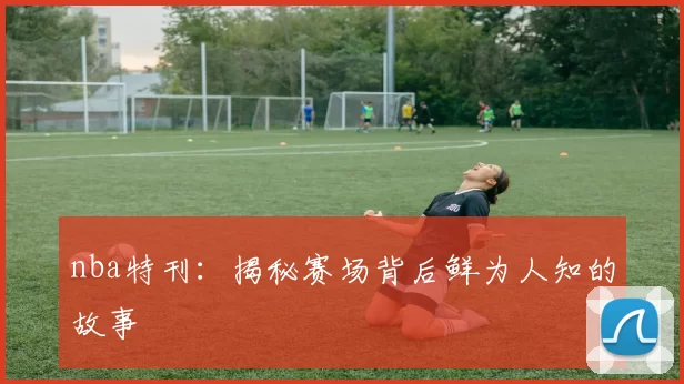 nba特刊:揭秘赛场背后鲜为人知的故事