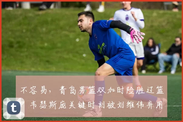 不容易，青岛男篮双加时险胜辽篮，韦瑟斯庞关键时刻被刘维伟弃用