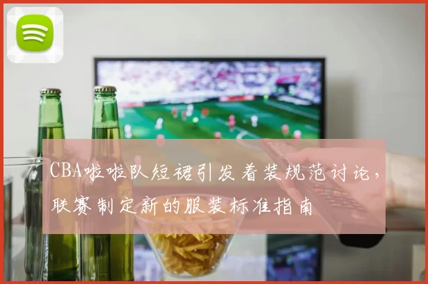 CBA啦啦队短裙引发着装规范讨论，联赛制定新的服装标准指南