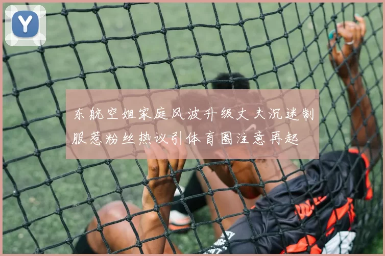 东航空姐家庭风波升级丈夫沉迷制服惹粉丝热议引体育圈注意再起