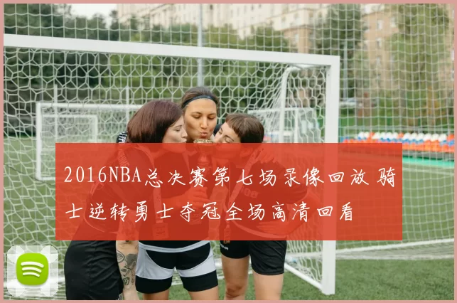 2016NBA总决赛第七场录像回放 骑士逆转勇士夺冠全场高清回看