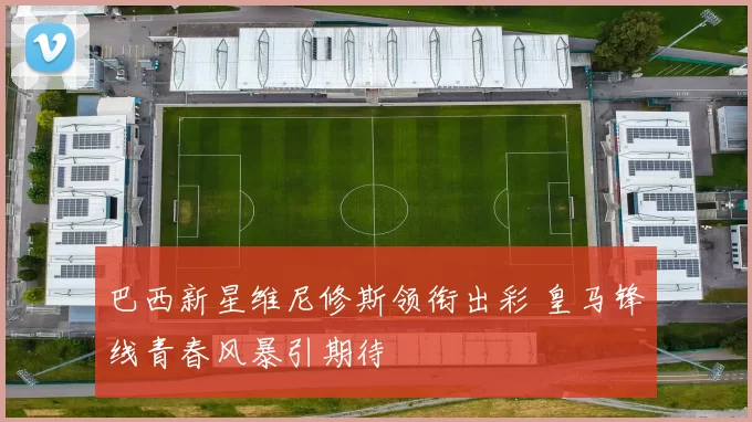 巴西新星维尼修斯领衔出彩 皇马锋线青春风暴引期待