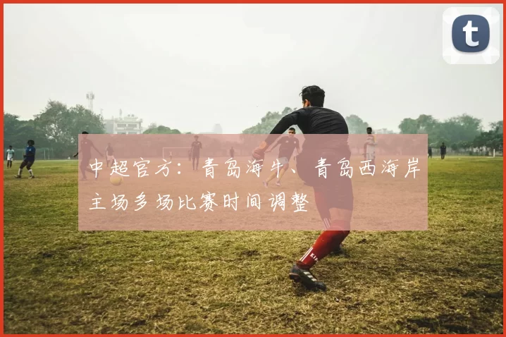 中超官方：青岛海牛、青岛西海岸主场多场比赛时间调整