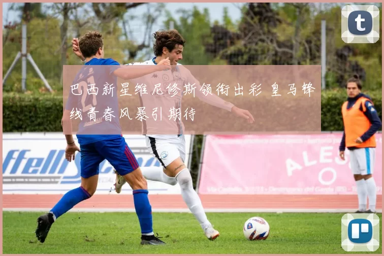 巴西新星维尼修斯领衔出彩 皇马锋线青春风暴引期待