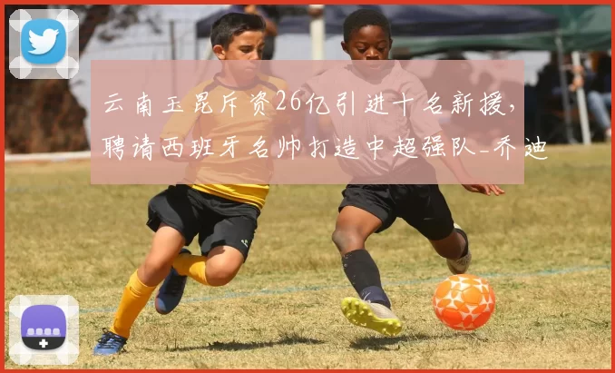 云南玉昆斥资26亿引进十名新援,聘请西班牙名帅打造中超强队_乔迪_克莱伯_战术
