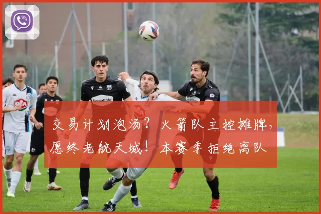 交易计划泡汤？火箭队主控摊牌，愿终老航天城！本赛季拒绝离队