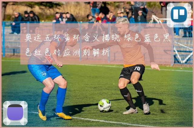 奥运五环黄环含义揭晓 绿色蓝色黑色红色对应洲别解析