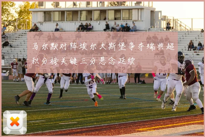 马尔默对阵埃尔夫斯堡争夺瑞典超积分榜关键三分悬念延续