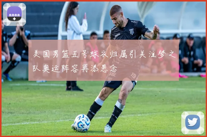 美国男篮五号球衣归属引关注梦之队奥运阵容再添悬念