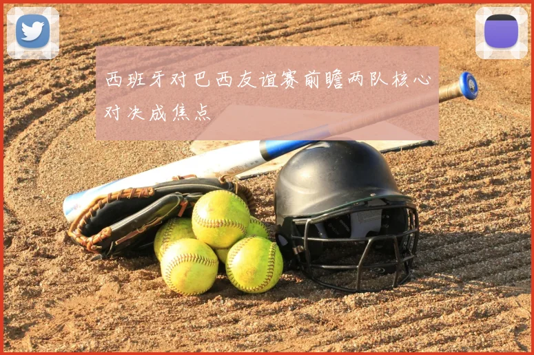 西班牙对巴西友谊赛前瞻两队核心对决成焦点