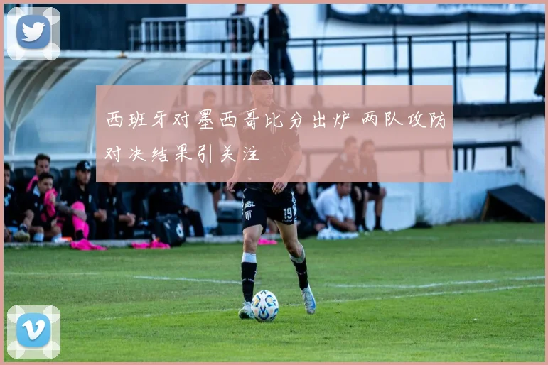 西班牙对墨西哥比分出炉 两队攻防对决结果引关注