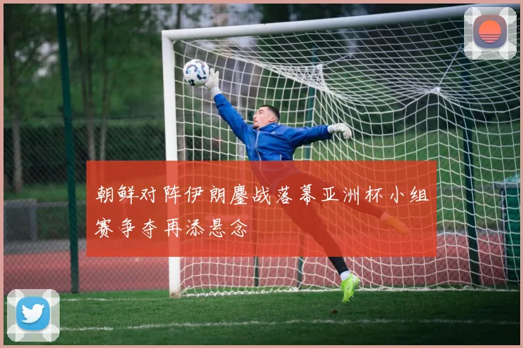 朝鲜对阵伊朗鏖战落幕亚洲杯小组赛争夺再添悬念