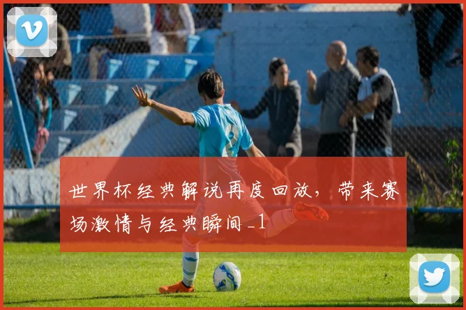 世界杯经典解说再度回放，带来赛场激情与经典瞬间_1