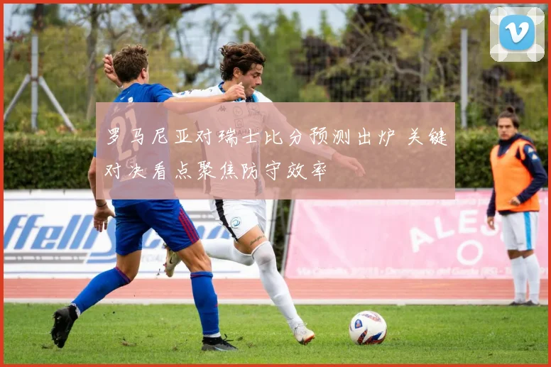 罗马尼亚对瑞士比分预测出炉 关键对决看点聚焦防守效率