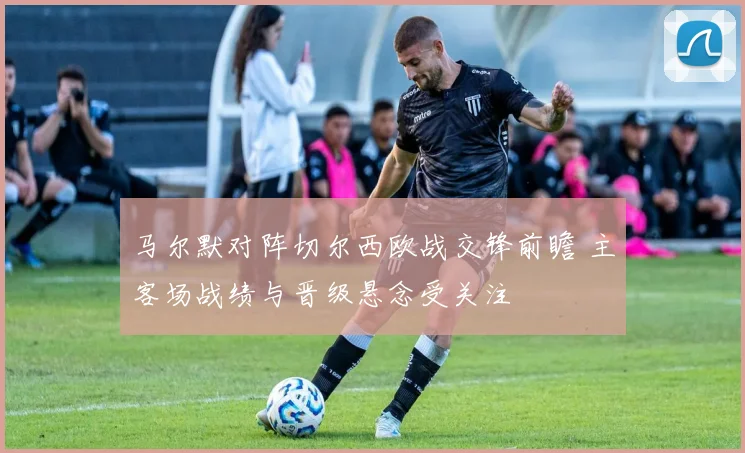 马尔默对阵切尔西欧战交锋前瞻 主客场战绩与晋级悬念受关注