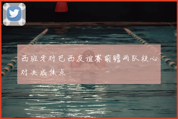 西班牙对巴西友谊赛前瞻两队核心对决成焦点