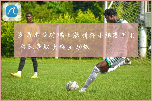 罗马尼亚对瑞士欧洲杯小组赛开打 两队争取出线主动权