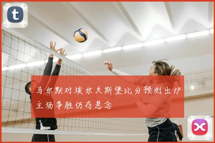 马尔默对埃尔夫斯堡比分预测出炉主场争胜仍存悬念