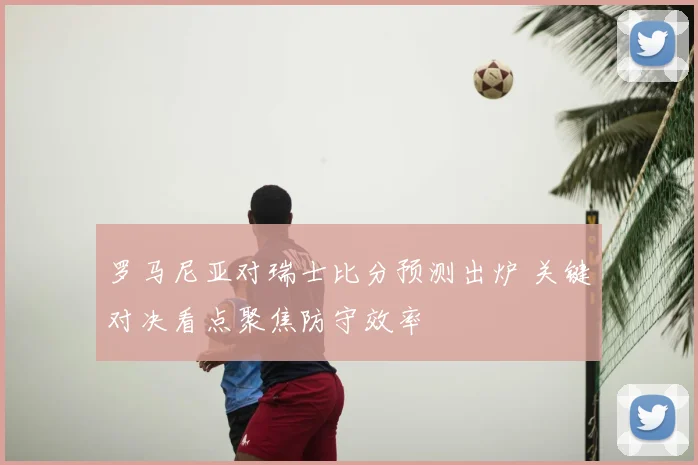 罗马尼亚对瑞士比分预测出炉 关键对决看点聚焦防守效率