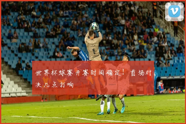 世界杯球赛开赛时间确定!首场对决几点打响
