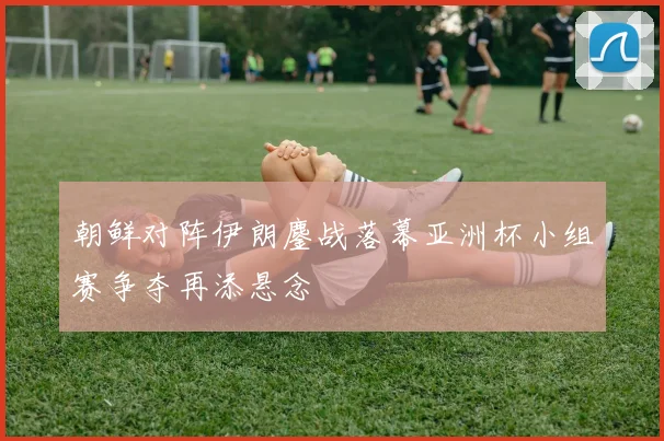 朝鲜对阵伊朗鏖战落幕亚洲杯小组赛争夺再添悬念