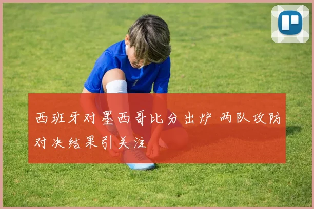 西班牙对墨西哥比分出炉 两队攻防对决结果引关注